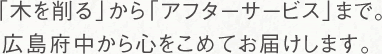 「木を削る」から「アフターサービス」まで。広島府中から心をこめてお届けします。